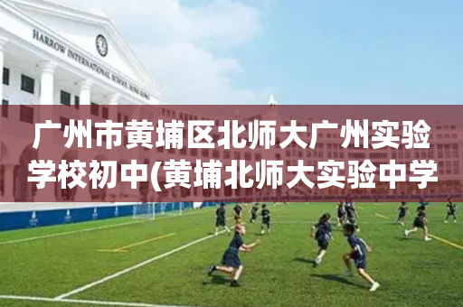 广州市黄埔区北师大广州实验学校初中(黄埔北师大实验中学2020年招生电话)