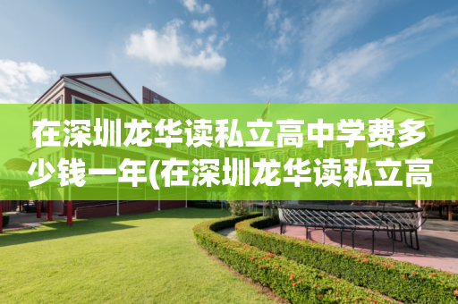 在深圳龙华读私立高中学费多少钱一年(在深圳龙华读私立高中学费多少钱一年呢)