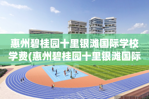 惠州碧桂园十里银滩国际学校学费(惠州碧桂园十里银滩国际学校怎么样)