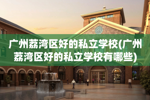 广州荔湾区好的私立学校(广州荔湾区好的私立学校有哪些)