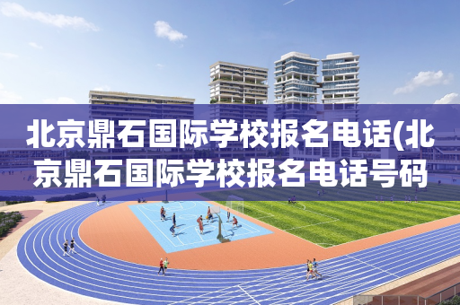 北京鼎石国际学校报名电话(北京鼎石国际学校报名电话号码)