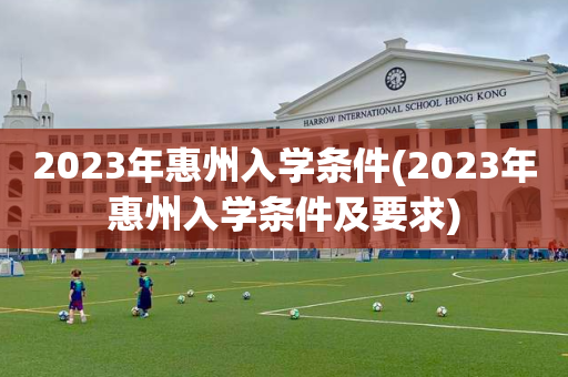 2023年惠州入学条件(2023年惠州入学条件及要求)
