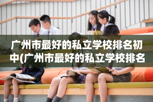 广州市最好的私立学校排名初中(广州市最好的私立学校排名初中生)