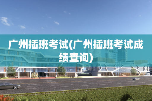 广州插班考试(广州插班考试成绩查询)