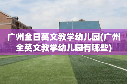 广州全日英文教学幼儿园(广州全英文教学幼儿园有哪些)