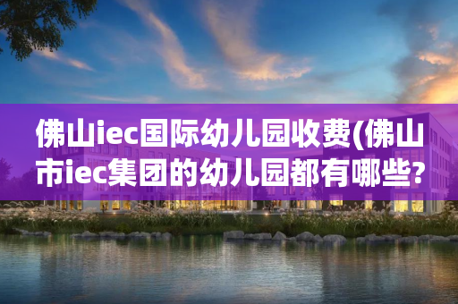 佛山iec国际幼儿园收费(佛山市iec集团的幼儿园都有哪些?)