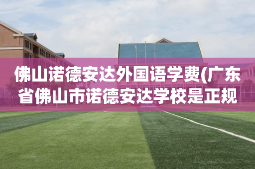 佛山诺德安达外国语学费(广东省佛山市诺德安达学校是正规学校吗?)