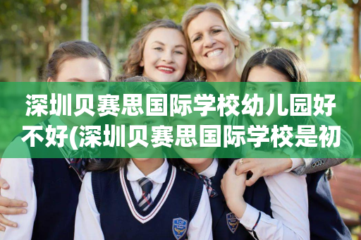 深圳贝赛思国际学校幼儿园好不好(深圳贝赛思国际学校是初中还是高中)