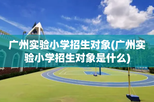 广州实验小学招生对象(广州实验小学招生对象是什么)