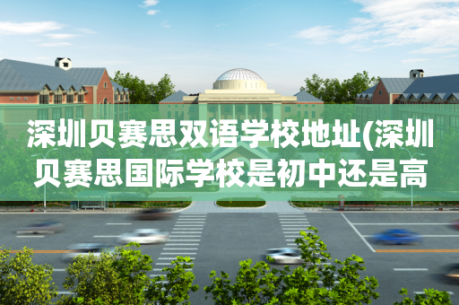 深圳贝赛思双语学校地址(深圳贝赛思国际学校是初中还是高中)
