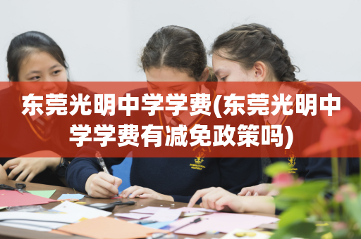 东莞光明中学学费(东莞光明中学学费有减免政策吗)