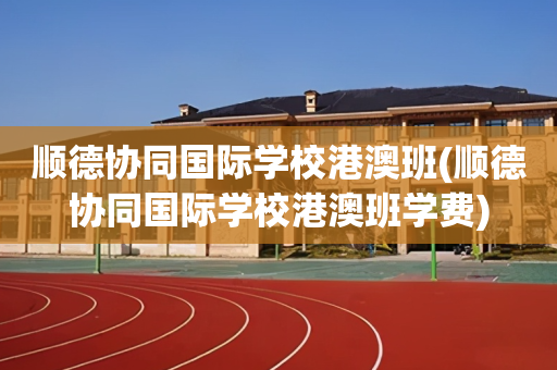 顺德协同国际学校港澳班(顺德协同国际学校港澳班学费)