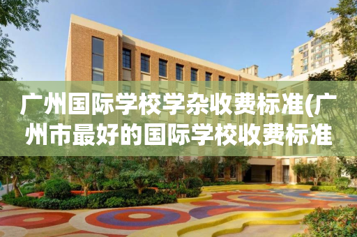 广州国际学校学杂收费标准(广州市最好的国际学校收费标准)
