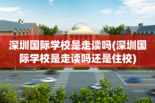 深圳国际学校是走读吗(深圳国际学校是走读吗还是住校)