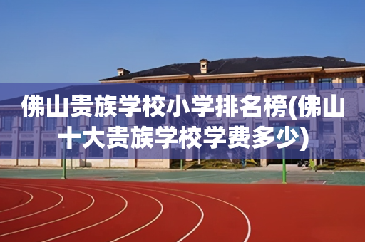 佛山贵族学校小学排名榜(佛山十大贵族学校学费多少)