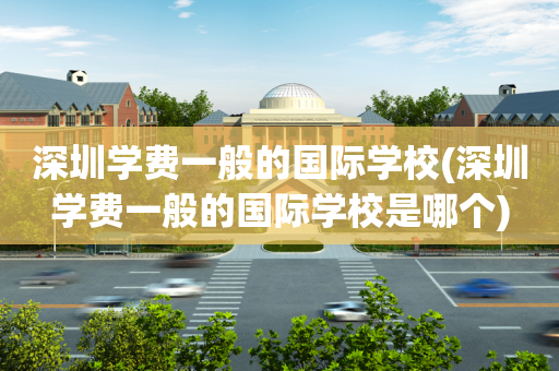 深圳学费一般的国际学校(深圳学费一般的国际学校是哪个)