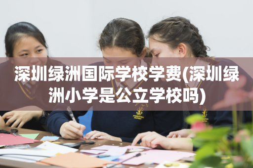 深圳绿洲国际学校学费(深圳绿洲小学是公立学校吗)
