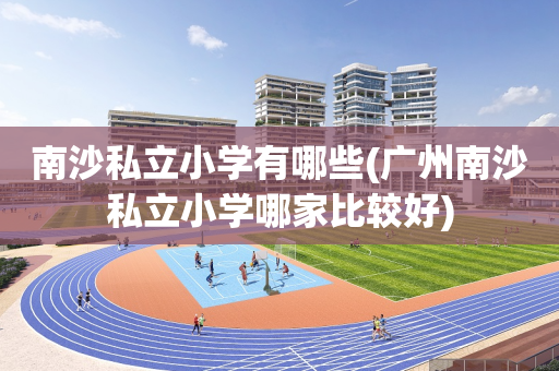 南沙私立小学有哪些(广州南沙私立小学哪家比较好)