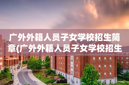 广外外籍人员子女学校招生简章(广外外籍人员子女学校招生简章官网)