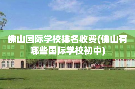 佛山国际学校排名收费(佛山有哪些国际学校初中)