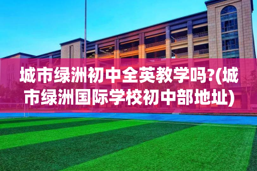 城市绿洲初中全英教学吗?(城市绿洲国际学校初中部地址)