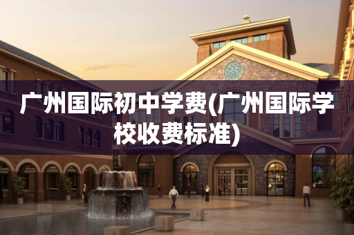 广州国际初中学费(广州国际学校收费标准)