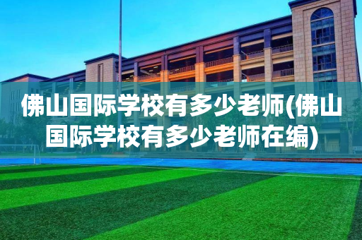 佛山国际学校有多少老师(佛山国际学校有多少老师在编)