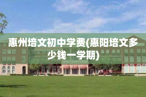 惠州培文初中学费(惠阳培文多少钱一学期)