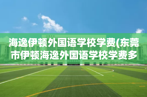海逸伊顿外国语学校学费(东莞市伊顿海逸外国语学校学费多少钱)