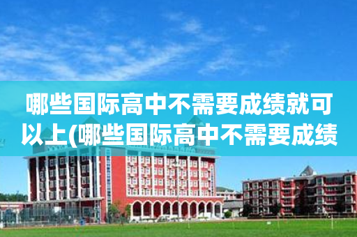 哪些国际高中不需要成绩就可以上(哪些国际高中不需要成绩就可以上的)