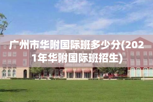 广州市华附国际班多少分(2021年华附国际班招生)