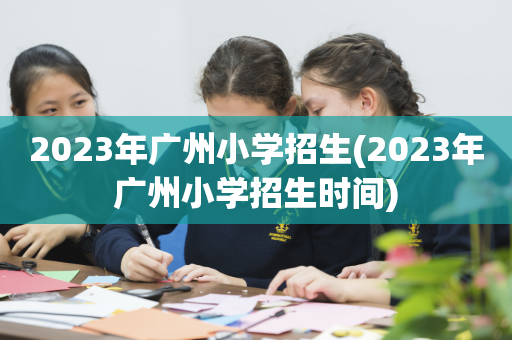 2023年广州小学招生(2023年广州小学招生时间)