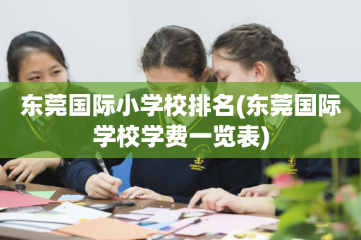 东莞国际小学校排名(东莞国际学校学费一览表)