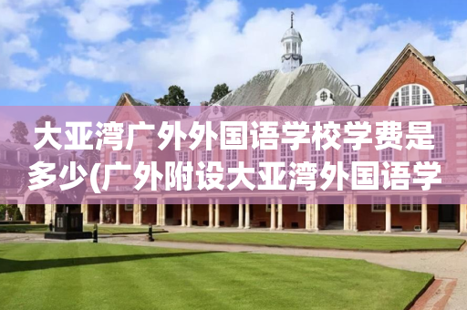 大亚湾广外外国语学校学费是多少(广外附设大亚湾外国语学校是公立学校吗)