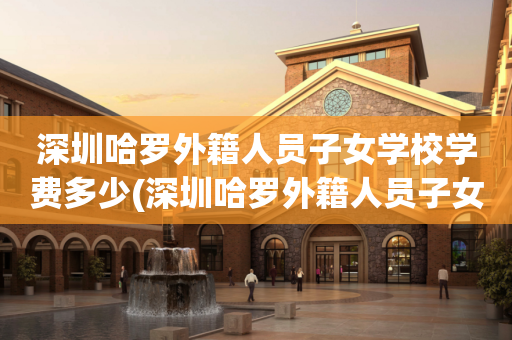 深圳哈罗外籍人员子女学校学费多少(深圳哈罗外籍人员子女学校学费多少钱一年)