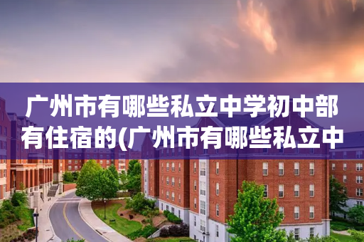 广州市有哪些私立中学初中部有住宿的(广州市有哪些私立中学初中部有住宿的地方)