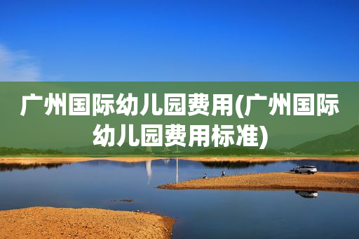 广州国际幼儿园费用(广州国际幼儿园费用标准)
