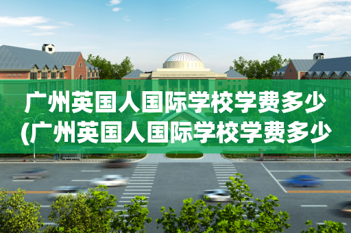 广州英国人国际学校学费多少(广州英国人国际学校学费多少钱一年)
