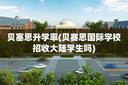 贝塞思升学率(贝赛思国际学校招收大陆学生吗)