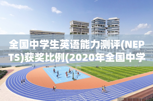 全国中学生英语能力测评(NEPTS)获奖比例(2020年全国中学生英语能力测评nepts初评)