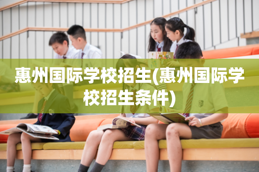 惠州国际学校招生(惠州国际学校招生条件)