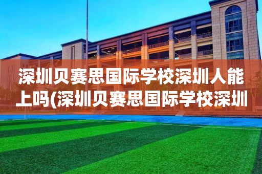 深圳贝赛思国际学校深圳人能上吗(深圳贝赛思国际学校深圳人能上吗学生)