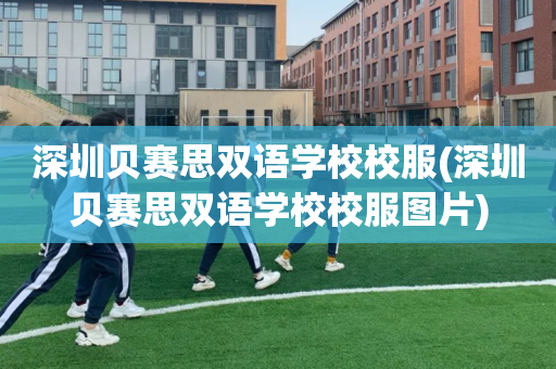 深圳贝赛思双语学校校服(深圳贝赛思双语学校校服图片)