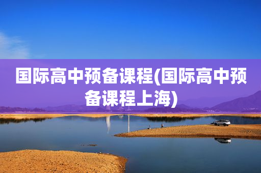 国际高中预备课程(国际高中预备课程上海)