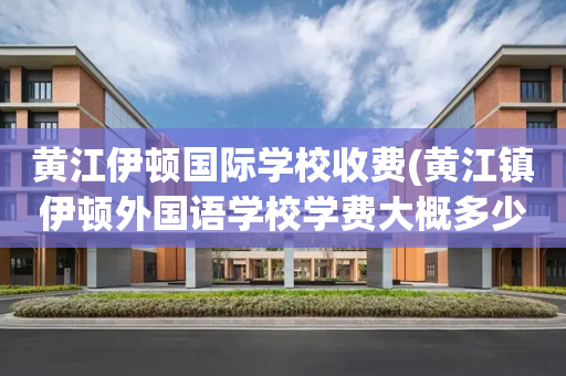黄江伊顿国际学校收费(黄江镇伊顿外国语学校学费大概多少)