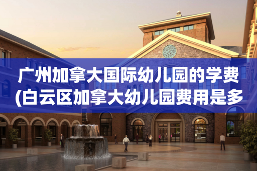 广州加拿大国际幼儿园的学费(白云区加拿大幼儿园费用是多少)