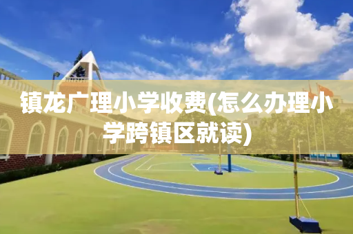 镇龙广理小学收费(怎么办理小学跨镇区就读)