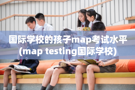国际学校的孩子map考试水平(map testing国际学校)