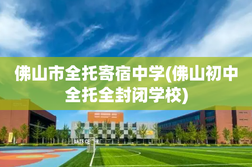 佛山市全托寄宿中学(佛山初中全托全封闭学校)