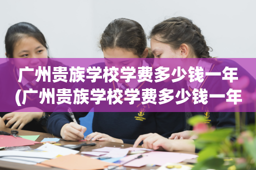 广州贵族学校学费多少钱一年(广州贵族学校学费多少钱一年呢)
